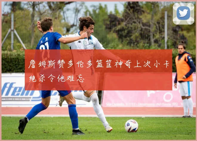 詹姆斯赞多伦多篮筐神奇上次小卡绝杀令他难忘