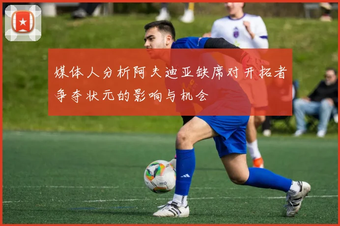 媒体人分析阿夫迪亚缺席对开拓者争夺状元的影响与机会