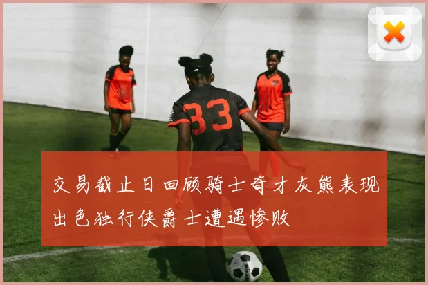 交易截止日回顾骑士奇才灰熊表现出色独行侠爵士遭遇惨败