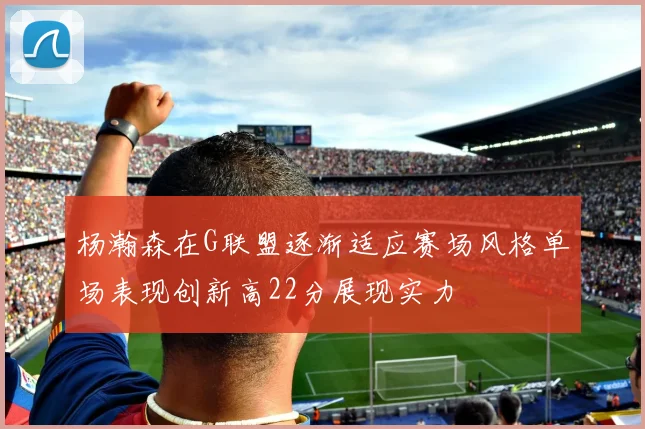 杨瀚森在G联盟逐渐适应赛场风格单场表现创新高22分展现实力