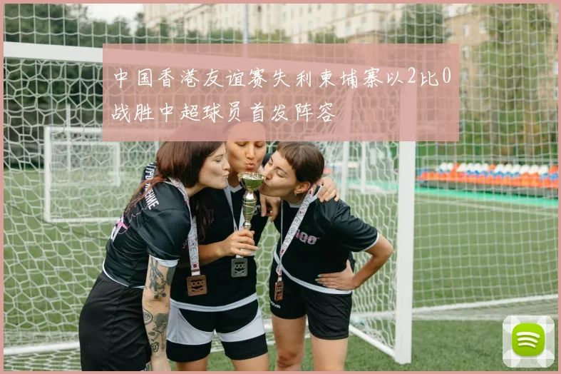 中国香港友谊赛失利柬埔寨以2比0战胜中超球员首发阵容