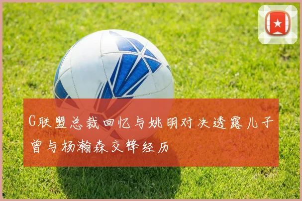 G联盟总裁回忆与姚明对决透露儿子曾与杨瀚森交锋经历
