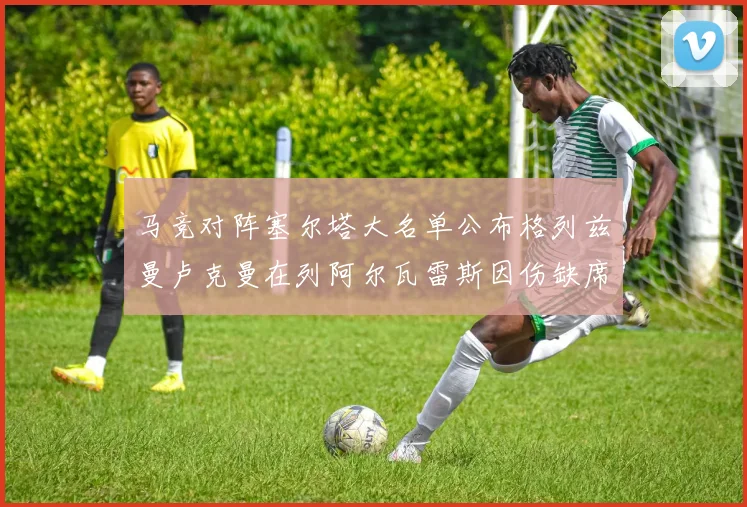 马竞对阵塞尔塔大名单公布格列兹曼卢克曼在列阿尔瓦雷斯因伤缺席