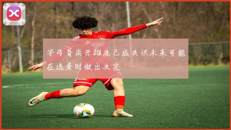 字母哥离开雄鹿已成共识未来可能在选秀时做出决定