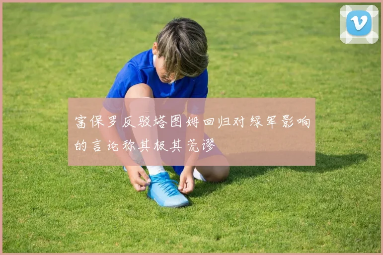 富保罗反驳塔图姆回归对绿军影响的言论称其极其荒谬
