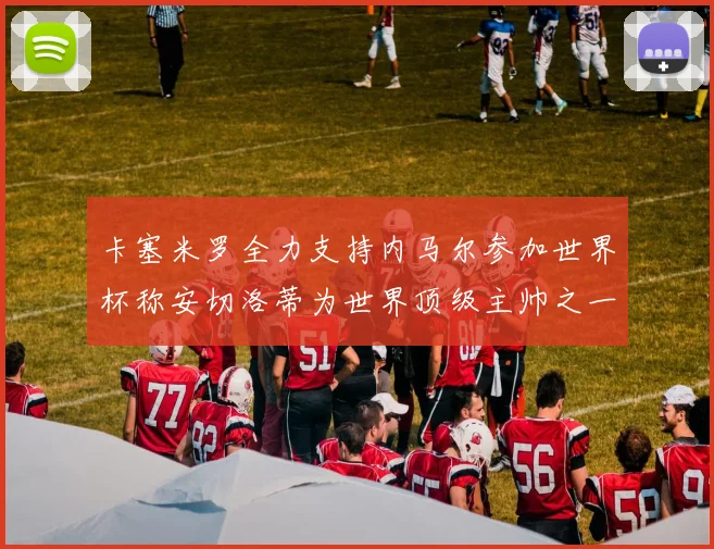 卡塞米罗全力支持内马尔参加世界杯称安切洛蒂为世界顶级主帅之一
