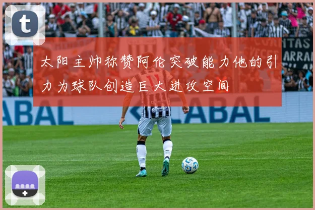 太阳主帅称赞阿伦突破能力他的引力为球队创造巨大进攻空间