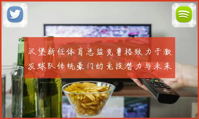 汉堡新任体育总监克鲁格致力于激发球队传统豪门的竞技潜力与未来发展