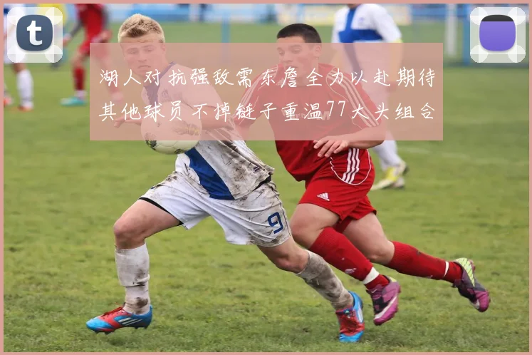 湖人对抗强敌需东詹全力以赴期待其他球员不掉链子重温77大头组合辉煌