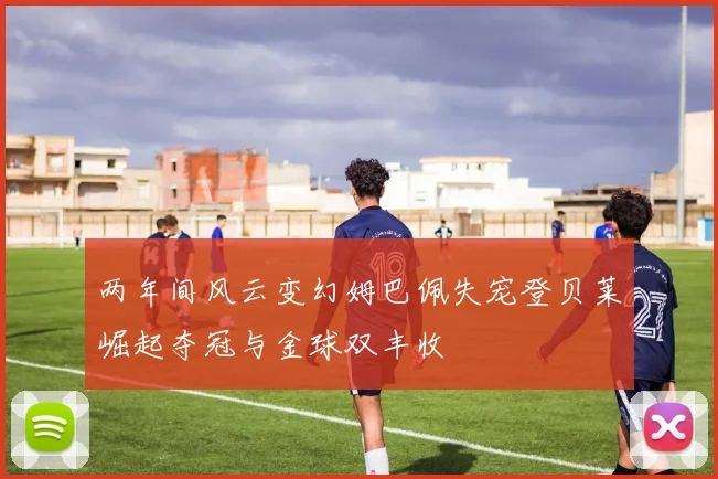 两年间风云变幻姆巴佩失宠登贝莱崛起夺冠与金球双丰收