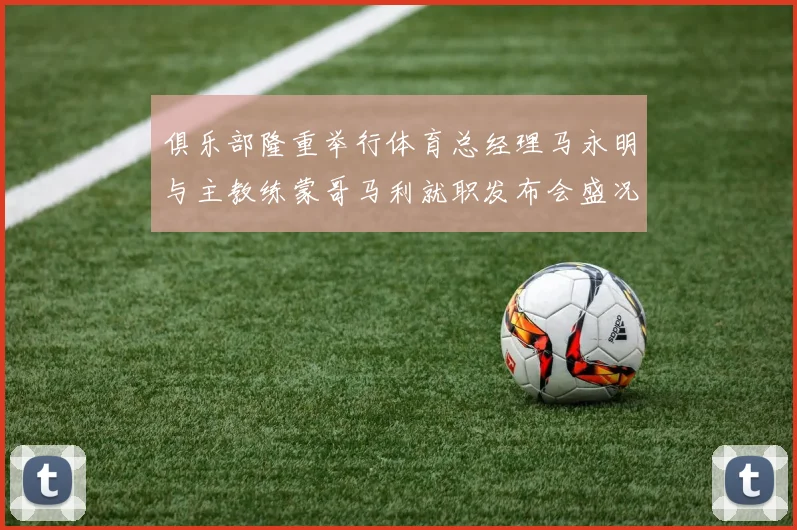 俱乐部隆重举行体育总经理马永明与主教练蒙哥马利就职发布会盛况回顾