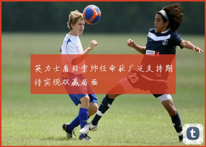 英力士看好索帅任命获广泛支持期待实现双赢局面