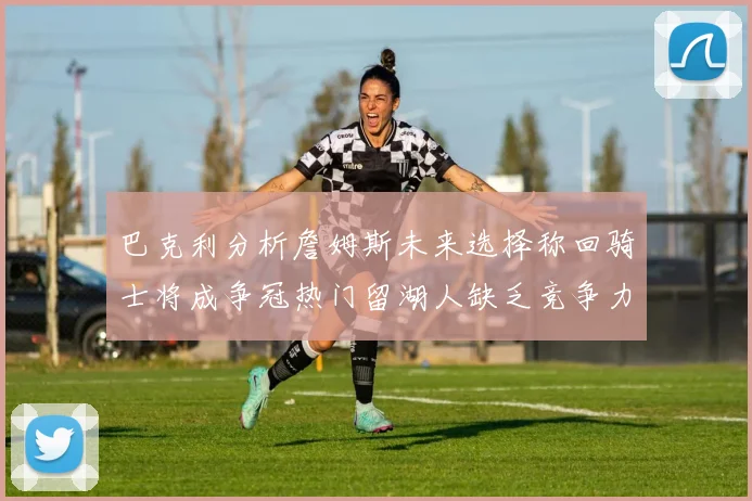 巴克利分析詹姆斯未来选择称回骑士将成争冠热门留湖人缺乏竞争力
